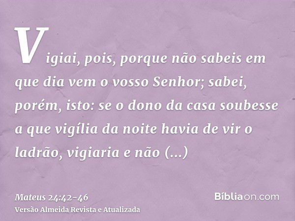 Vigiai, pois, porque não sabeis em que dia vem o vosso Senhor;sabei, porém, isto: se o dono da casa soubesse a que vigília da noite havia de vir o ladrão, vigia