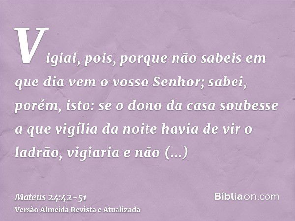 Vigiai, pois, porque não sabeis em que dia vem o vosso Senhor;sabei, porém, isto: se o dono da casa soubesse a que vigília da noite havia de vir o ladrão, vigia