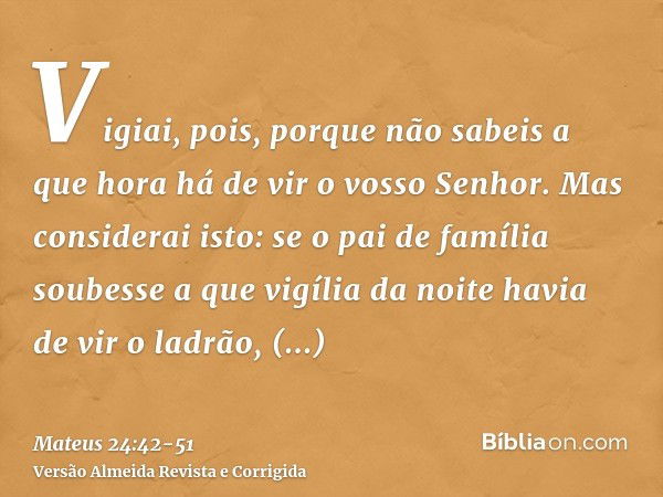 Vigiai, pois, porque não sabeis a que hora há de vir o vosso Senhor.Mas considerai isto: se o pai de família soubesse a que vigília da noite havia de vir o ladr