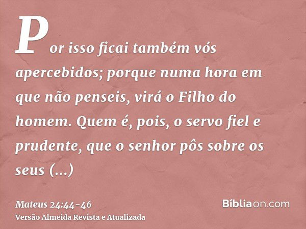 Por isso ficai também vós apercebidos; porque numa hora em que não penseis, virá o Filho do homem.Quem é, pois, o servo fiel e prudente, que o senhor pôs sobre 