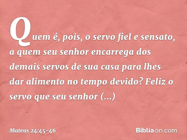 "Quem é, pois, o servo fiel e sensato, a quem seu senhor encarrega dos demais servos de sua casa para lhes dar alimento no tempo devido? Feliz o servo que seu s