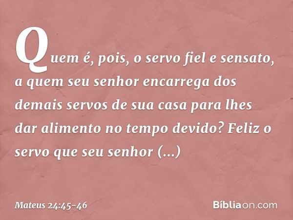 "Quem é, pois, o servo fiel e sensato, a quem seu senhor encarrega dos demais servos de sua casa para lhes dar alimento no tempo devido? Feliz o servo que seu s