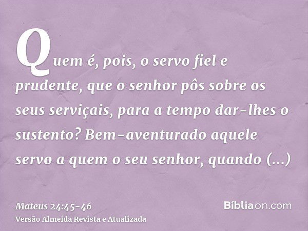 Quem é, pois, o servo fiel e prudente, que o senhor pôs sobre os seus serviçais, para a tempo dar-lhes o sustento?Bem-aventurado aquele servo a quem o seu senho