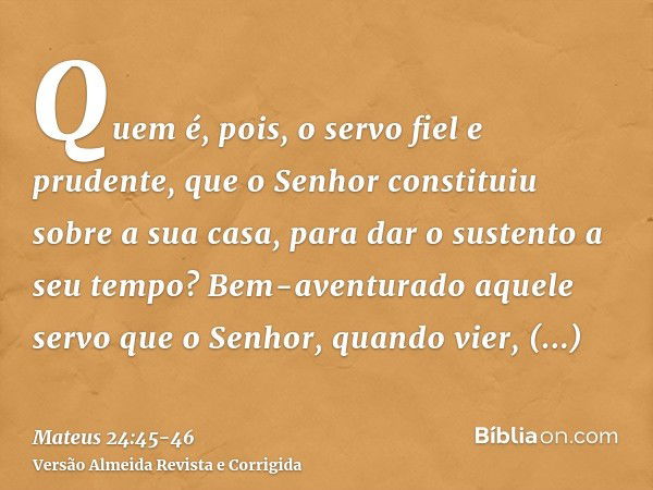 Quem é, pois, o servo fiel e prudente, que o Senhor constituiu sobre a sua casa, para dar o sustento a seu tempo?Bem-aventurado aquele servo que o Senhor, quand