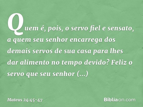 "Quem é, pois, o servo fiel e sensato, a quem seu senhor encarrega dos demais servos de sua casa para lhes dar alimento no tempo devido? Feliz o servo que seu s