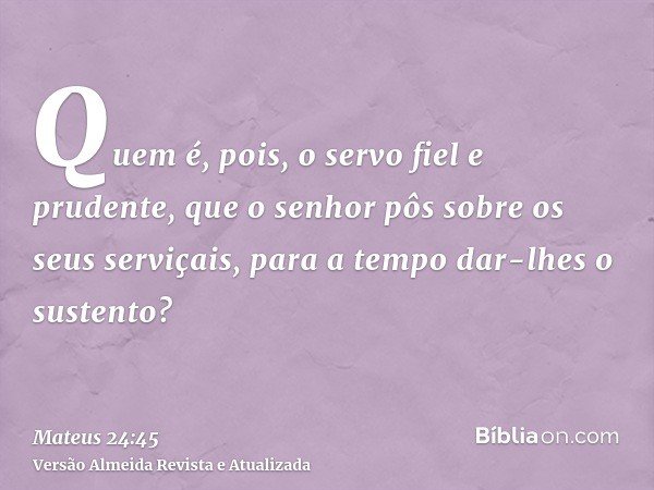 Quem é, pois, o servo fiel e prudente, que o senhor pôs sobre os seus serviçais, para a tempo dar-lhes o sustento?