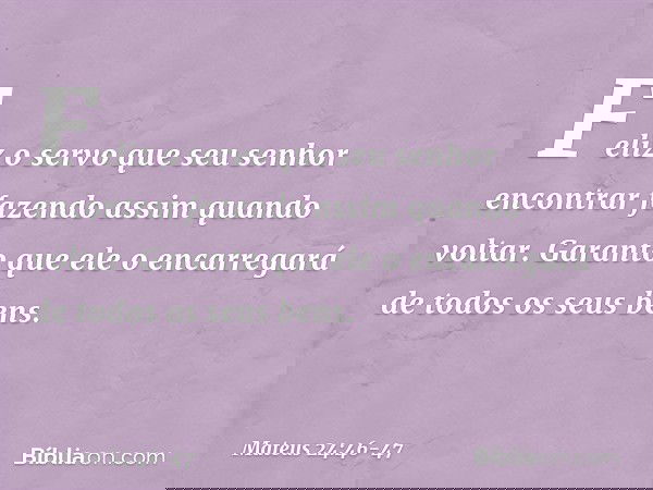 Feliz o servo que seu senhor encontrar fazendo assim quando voltar. Garanto que ele o encarregará de todos os seus bens. -- Mateus 24:46-47