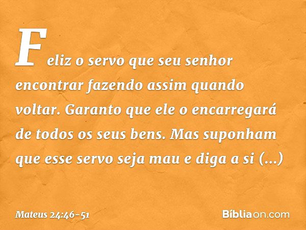 Feliz o servo que seu senhor encontrar fazendo assim quando voltar. Garanto que ele o encarregará de todos os seus bens. Mas suponham que esse servo seja mau e 