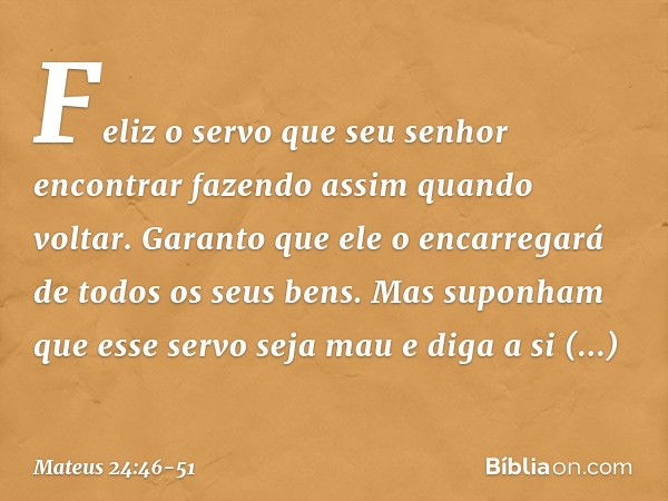 Feliz o servo que seu senhor encontrar fazendo assim quando voltar. Garanto que ele o encarregará de todos os seus bens. Mas suponham que esse servo seja mau e 