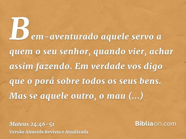 Bem-aventurado aquele servo a quem o seu senhor, quando vier, achar assim fazendo.Em verdade vos digo que o porá sobre todos os seus bens.Mas se aquele outro, o