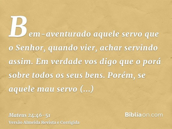 Bem-aventurado aquele servo que o Senhor, quando vier, achar servindo assim.Em verdade vos digo que o porá sobre todos os seus bens.Porém, se aquele mau servo d