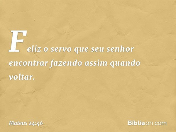 Feliz o servo que seu senhor encontrar fazendo assim quando voltar. -- Mateus 24:46