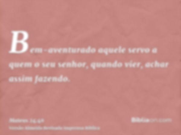 Bem-aventurado aquele servo a quem o seu senhor, quando vier, achar assim fazendo.