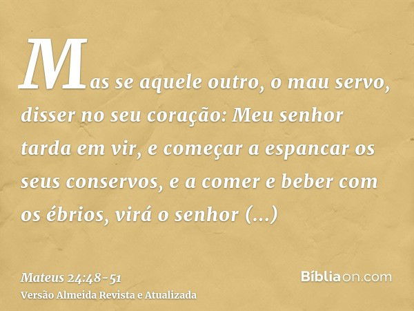 Mas se aquele outro, o mau servo, disser no seu coração: Meu senhor tarda em vir,e começar a espancar os seus conservos, e a comer e beber com os ébrios,virá o 