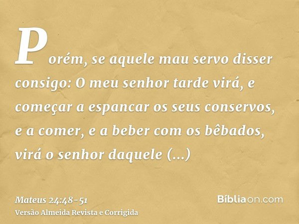 Porém, se aquele mau servo disser consigo: O meu senhor tarde virá,e começar a espancar os seus conservos, e a comer, e a beber com os bêbados,virá o senhor daq