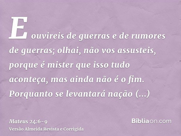 E ouvireis de guerras e de rumores de guerras; olhai, não vos assusteis, porque é mister que isso tudo aconteça, mas ainda não é o fim.Porquanto se levantará na