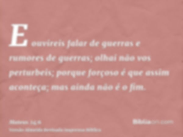 E ouvireis falar de guerras e rumores de guerras; olhai não vos perturbeis; porque forçoso é que assim aconteça; mas ainda não é o fim.