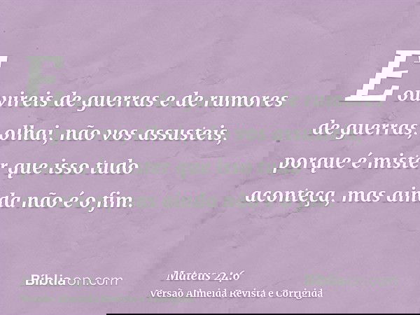 E ouvireis de guerras e de rumores de guerras; olhai, não vos assusteis, porque é mister que isso tudo aconteça, mas ainda não é o fim.