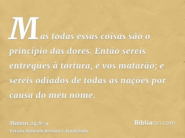 Mas todas essas coisas são o princípio das dores.Então sereis entregues à tortura, e vos matarão; e sereis odiados de todas as nações por causa do meu nome.