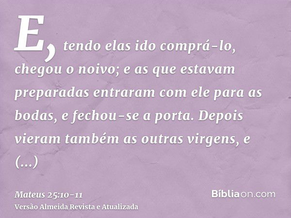 E, tendo elas ido comprá-lo, chegou o noivo; e as que estavam preparadas entraram com ele para as bodas, e fechou-se a porta.Depois vieram também as outras virg