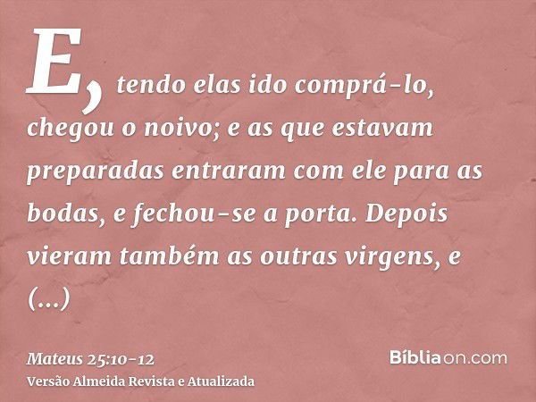 E, tendo elas ido comprá-lo, chegou o noivo; e as que estavam preparadas entraram com ele para as bodas, e fechou-se a porta.Depois vieram também as outras virg