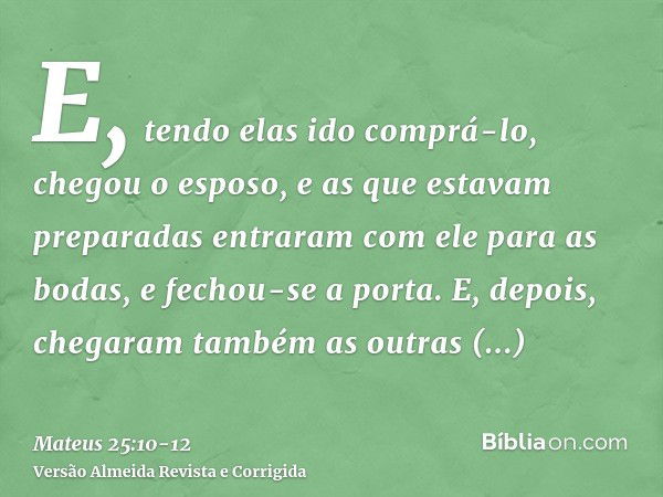 E, tendo elas ido comprá-lo, chegou o esposo, e as que estavam preparadas entraram com ele para as bodas, e fechou-se a porta.E, depois, chegaram também as outr