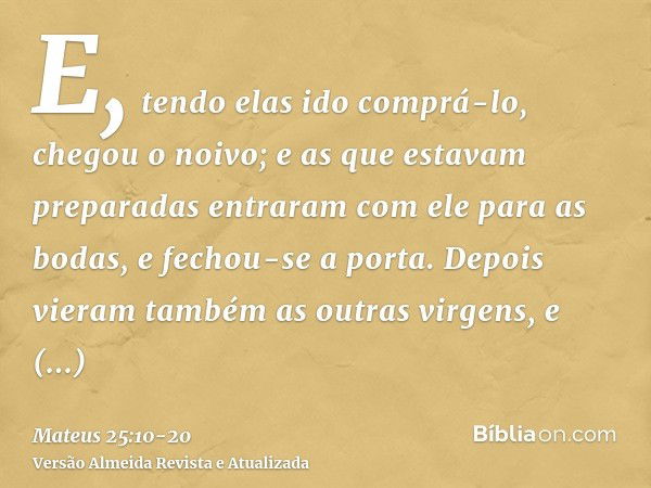 E, tendo elas ido comprá-lo, chegou o noivo; e as que estavam preparadas entraram com ele para as bodas, e fechou-se a porta.Depois vieram também as outras virg