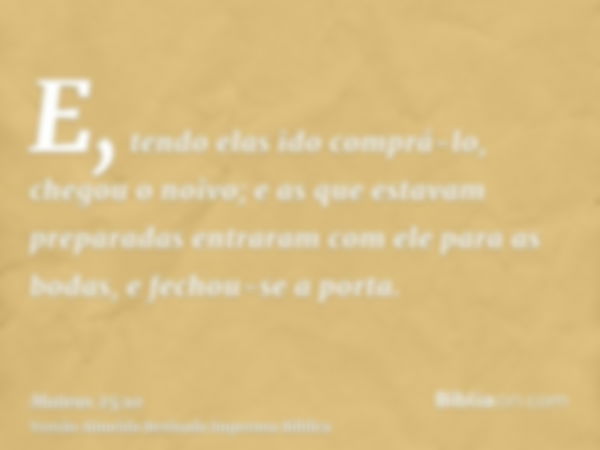 E, tendo elas ido comprá-lo, chegou o noivo; e as que estavam preparadas entraram com ele para as bodas, e fechou-se a porta.