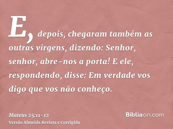 E, depois, chegaram também as outras virgens, dizendo: Senhor, senhor, abre-nos a porta!E ele, respondendo, disse: Em verdade vos digo que vos não conheço.