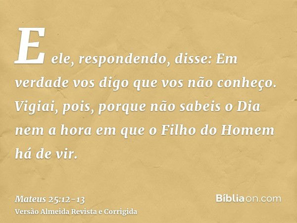 E ele, respondendo, disse: Em verdade vos digo que vos não conheço.Vigiai, pois, porque não sabeis o Dia nem a hora em que o Filho do Homem há de vir.