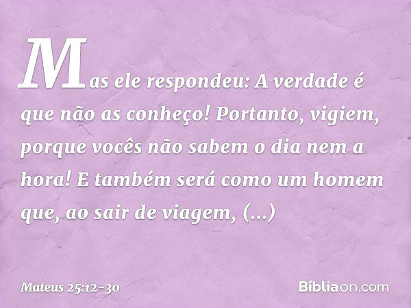 "Mas ele respondeu: 'A verdade é que não as conheço!' "Portanto, vigiem, porque vocês não sabem o dia nem a hora! "E também será como um homem que, ao sair de v