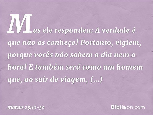 "Mas ele respondeu: 'A verdade é que não as conheço!' "Portanto, vigiem, porque vocês não sabem o dia nem a hora! "E também será como um homem que, ao sair de v