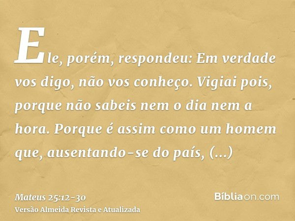 Ele, porém, respondeu: Em verdade vos digo, não vos conheço.Vigiai pois, porque não sabeis nem o dia nem a hora.Porque é assim como um homem que, ausentando-se 