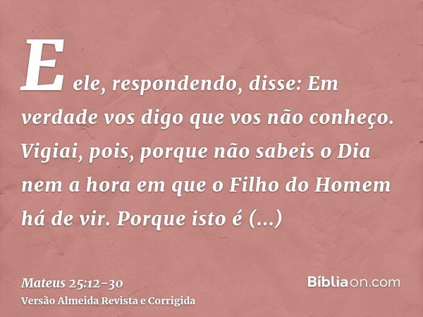 E ele, respondendo, disse: Em verdade vos digo que vos não conheço.Vigiai, pois, porque não sabeis o Dia nem a hora em que o Filho do Homem há de vir.Porque ist