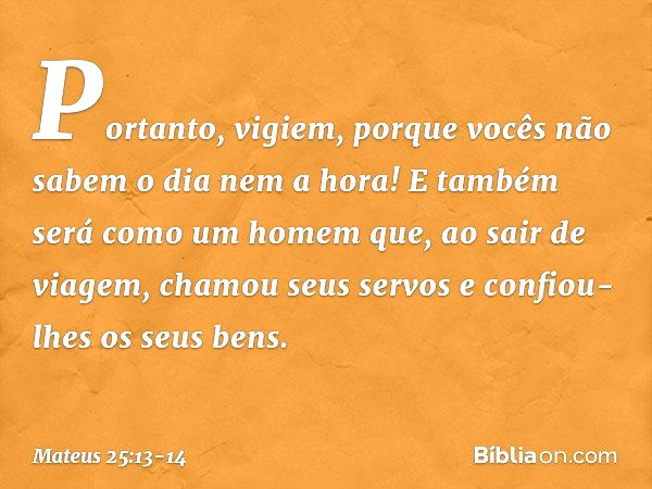 "Portanto, vigiem, porque vocês não sabem o dia nem a hora! "E também será como um homem que, ao sair de viagem, chamou seus servos e confiou-lhes os seus bens.