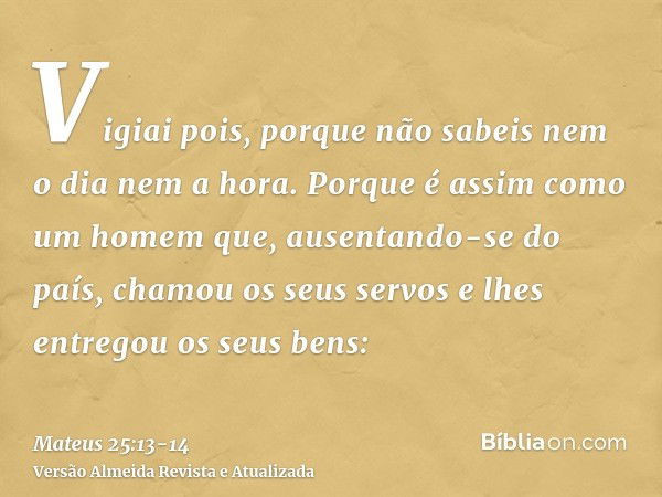 Vigiai pois, porque não sabeis nem o dia nem a hora.Porque é assim como um homem que, ausentando-se do país, chamou os seus servos e lhes entregou os seus bens: