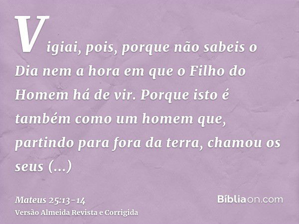 Vigiai, pois, porque não sabeis o Dia nem a hora em que o Filho do Homem há de vir.Porque isto é também como um homem que, partindo para fora da terra, chamou o