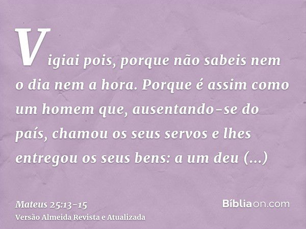 Vigiai pois, porque não sabeis nem o dia nem a hora.Porque é assim como um homem que, ausentando-se do país, chamou os seus servos e lhes entregou os seus bens: