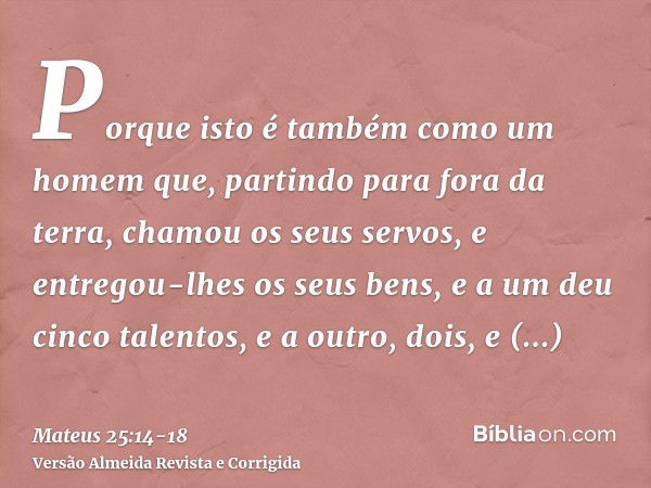 Porque isto é também como um homem que, partindo para fora da terra, chamou os seus servos, e entregou-lhes os seus bens,e a um deu cinco talentos, e a outro, d