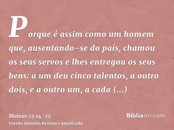 Porque é assim como um homem que, ausentando-se do país, chamou os seus servos e lhes entregou os seus bens:a um deu cinco talentos, a outro dois, e a outro um,