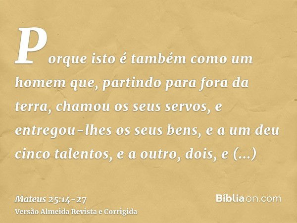 Porque isto é também como um homem que, partindo para fora da terra, chamou os seus servos, e entregou-lhes os seus bens,e a um deu cinco talentos, e a outro, d