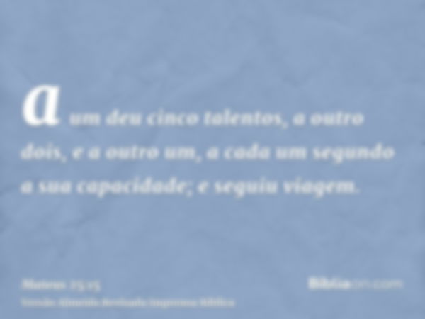 a um deu cinco talentos, a outro dois, e a outro um, a cada um segundo a sua capacidade; e seguiu viagem.