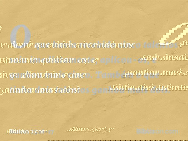 O que havia recebido cinco talentos saiu imediatamente, aplicou-os, e ganhou mais cinco. Também o que tinha dois talentos ganhou mais dois. -- Mateus 25:16-17