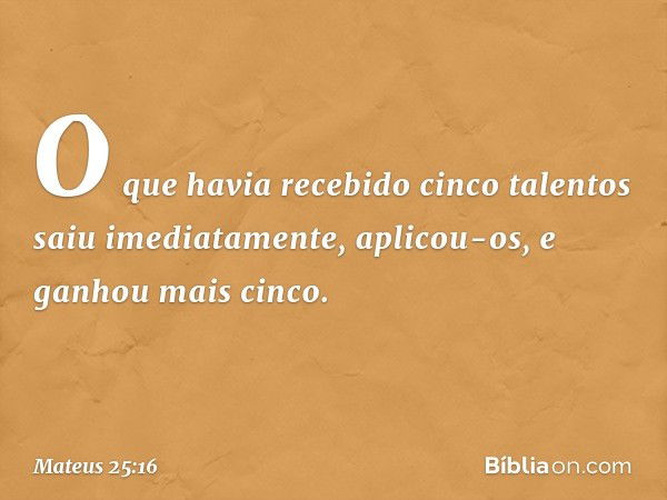 O que havia recebido cinco talentos saiu imediatamente, aplicou-os, e ganhou mais cinco. -- Mateus 25:16