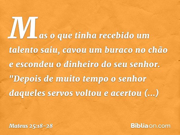 Mas o que tinha recebido um talento saiu, cavou um buraco no chão e escondeu o dinheiro do seu senhor. "Depois de muito tempo o senhor daqueles servos voltou e 