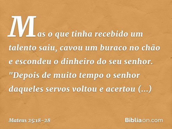 Mas o que tinha recebido um talento saiu, cavou um buraco no chão e escondeu o dinheiro do seu senhor. "Depois de muito tempo o senhor daqueles servos voltou e 