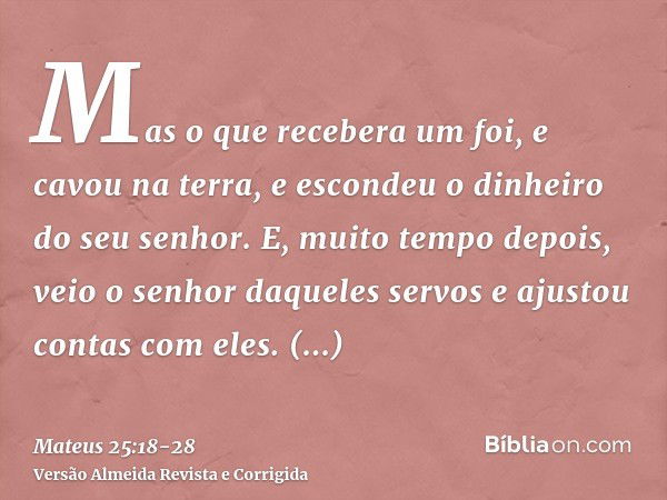 Mas o que recebera um foi, e cavou na terra, e escondeu o dinheiro do seu senhor.E, muito tempo depois, veio o senhor daqueles servos e ajustou contas com eles.