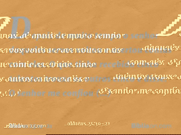 "Depois de muito tempo o senhor daqueles servos voltou e acertou contas com eles. O que tinha recebido cinco talentos trouxe os outros cinco e disse: 'O senhor