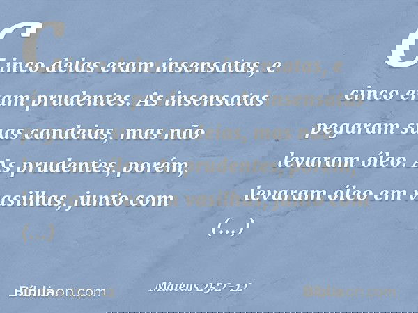 Cinco delas eram insensatas, e cinco eram prudentes. As insensatas pegaram suas candeias, mas não levaram óleo. As prudentes, porém, levaram óleo em vasilhas, j