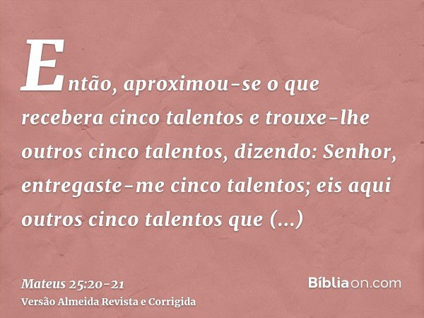 Então, aproximou-se o que recebera cinco talentos e trouxe-lhe outros cinco talentos, dizendo: Senhor, entregaste-me cinco talentos; eis aqui outros cinco talen